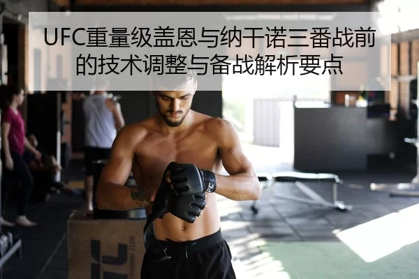 UFC重量级盖恩与纳干诺三番战前的技术调整与备战解析要点