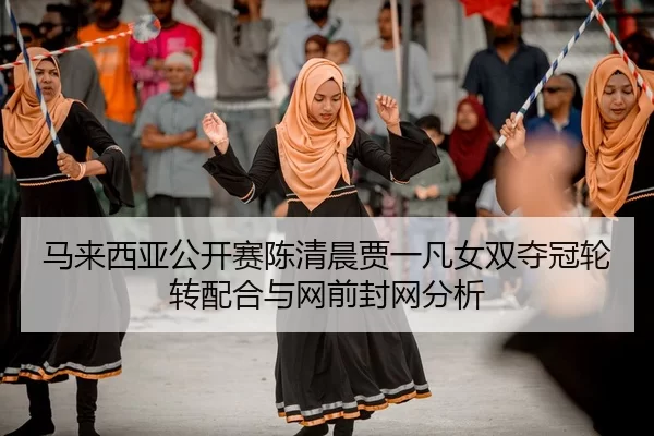 马来西亚公开赛陈清晨贾一凡女双夺冠轮转配合与网前封网分析